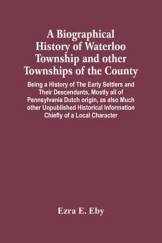 A Biographical History Of Waterloo Township And Other Townships Of The County : Being A History Of The Early Settlers And Their Descendants, Mostly All Of Pennsylvania Dutch Origin, As Also Much Other Unpublished Historical Information Chiefly Of A Local 