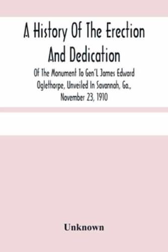 A History Of The Erection And Dedication Of The Monument To Gen'L James Edward Oglethorpe, Unveiled In Savannah, Ga., November 23, 1910