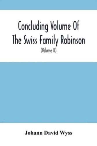 Concluding Volume Of The Swiss Family Robinson : Or, Adventures Of A Father, Mother And Four Sons In A Desert Island; Being The Second Part Ofthe Same Work Published By Munroe & Francis (Volume Ii)