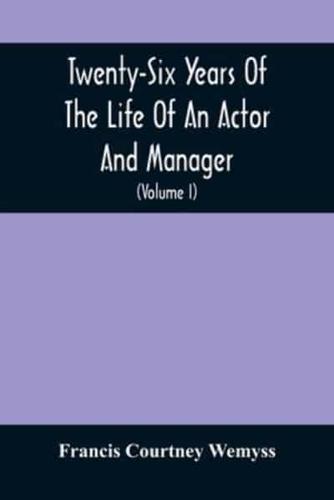 Twenty-Six Years Of The Life Of An Actor And Manager : Interspersed With Sketches, Anecdotes, And Opinions Of The Professional Merits Of The Most Celebrated Actors And Actresses Of Our Day (Volume I)