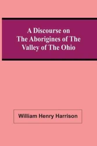 A Discourse On The Aborigines Of The Valley Of The Ohio : In Which The Opinions Of The Conquest Of That Valley By The Iroquois, Or Six Nations, In The Seventeenth Century, Supported By Cadwallader Colden, Governor Pownal, Dr. Franklin, The Hon. De Witt Cl