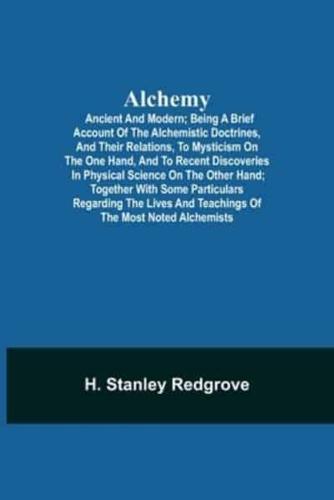 Alchemy: Ancient and Modern; Being a Brief Account of the Alchemistic Doctrines, and Their Relations, to Mysticism on the One Hand, and to Recent Discoveries in Physical Science on the Other Hand; Together with Some Particulars Regarding the Lives and Tea