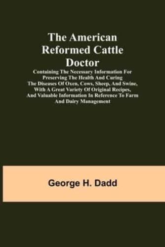The American Reformed Cattle Doctor; Containing the necessary information for preserving the health and curing the diseases of oxen, cows, sheep, and swine, with a great variety of original recipes, and valuable information in reference to farm and dairy 