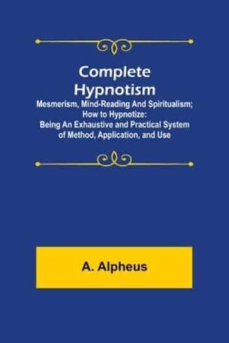 Complete Hypnotism: Mesmerism, Mind-Reading and Spiritualism; How to Hypnotize: Being an Exhaustive and Practical System of Method, Application, and Use
