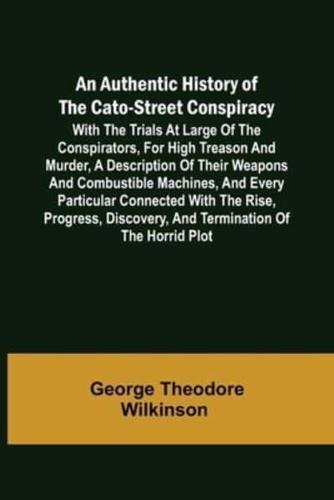 An Authentic History of the Cato-Street Conspiracy ; With the trials at large of the conspirators, for high treason and murder, a description of their weapons and combustible machines, and every particular connected with the rise, progress, discovery, and