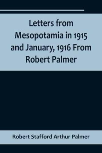 Letters from Mesopotamia in 1915 and January, 1916 From Robert Palmer, Who Was Killed in the Battle of Um El Hannah, June 21, 1916, Aged 27 Years
