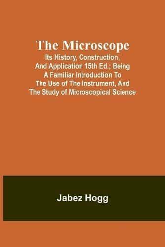 The Microscope. Its History, Construction, and Application 15th Ed.; Being a Familiar Introduction to the Use of the Instrument, and the Study of Microscopical Science