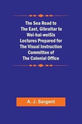 The Sea Road to the East, Gibraltar to Wei-Hai-weiSix Lectures Prepared for the Visual Instruction Committee of the Colonial Office