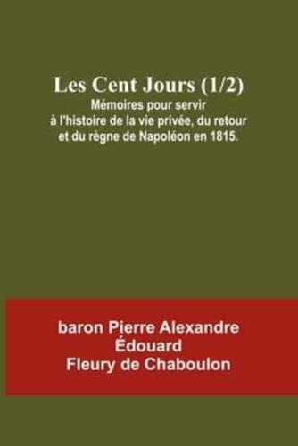 Les Cent Jours (1/2); Mémoires Pour Servir À L'histoire De La Vie Privée, Du Retour Et Du Règne De Napoléon En 1815.