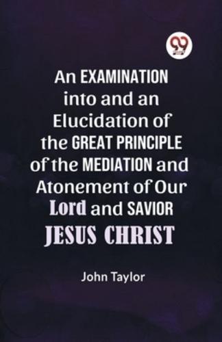 An Examination Into and an Elucidation of the Great Principle of the Mediation and Atonement of Our Lord and Savior Jesus Christ