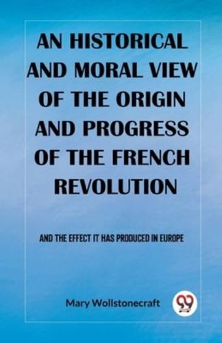 An Historical and Moral View of the Origin and Progress of the French Revolution And the Effect It Has Produced in Europe