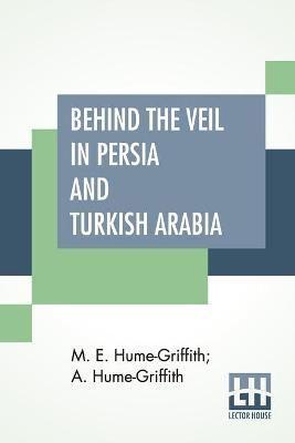 Behind The Veil In Persia And Turkish Arabia: An Account Of An Englishwoman's Eight Years' Residence Amongst The Women Of The East With Narratives Of Experiences In Both Countries By A. Hume-Griffith, M.D., D.P.H.
