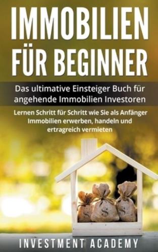 Immobilien f&#252;r Beginner Das ultimative Einsteiger Buch f&#252;r angehende Immobilien Investoren - Lernen Schritt f&#252;r Schritt wie Sie als Anf&#228;nger Immobilien erwerben, handeln und ertragreich vermieten