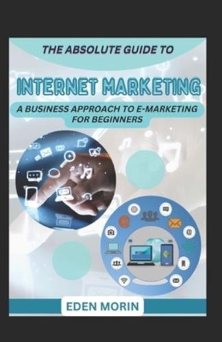 The Absolute Guide To Internet Marketing; A Business Approach To E-Marketing For Beginners