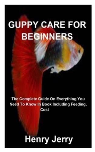 GUPPY CARE  FOR BEGINNERS: The Complete Guide On Everything You Need To Know In Book Including Feeding,  Cost And More