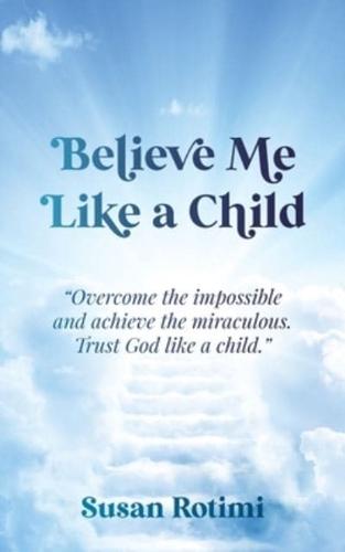 Believe Me Like A Child: Overcome the impossible and achieve the miraculous. Trust God like a child