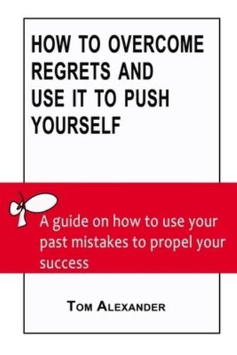 How To Overcome Regrets And Use It To Push Yourself: A Guide On How To Use Your Past Mistakes To Propel Your  Success