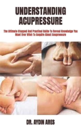 UNDERSTANDING ACUPRESSURE   : The Ultimate Stepped And Practical Guide To Reveal Knowledge You Must Ever Wish To Acquire About Acupressure