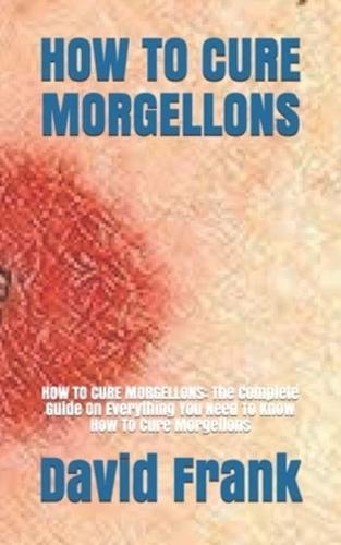HOW TO CURE MORGELLONS: HOW TO CURE MORGELLONS: The Complete Guide On Everything You Need To Know How To Cure Morgellons