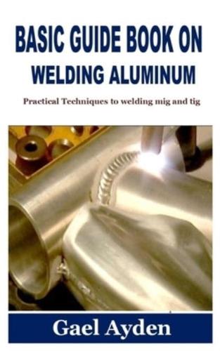 BASIC GUIDE BOOK ON WELDING ALUMINUM: Practical Techniques to welding mig and tig