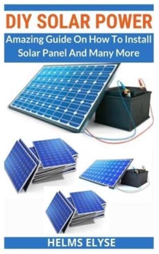DIY SOLAR POWER: Amazing Guide On How To Install Solar Panel And Many More
