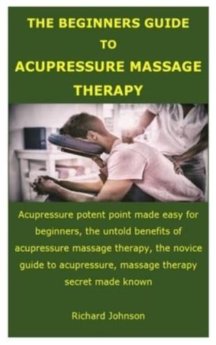 THE BEGINNERS GUIDE TO ACUPRESSURE MASSAGE THERAPY: Acupressure potent point made easy for beginners, the untold benefits of acupressure massage therapy, the novice guide to acupressure