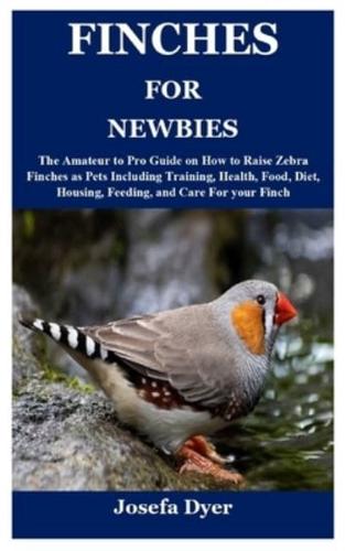 FINCHES FOR NEWBIES: The Amateur to Pro Guide on How to Raise Zebra Finches as Pets Including Training, Health, Food, Diet, Housing, Feeding, and Care For your Finch