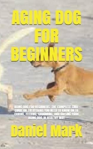 AGING DOG FOR BEGINNERS: AGING DOG FOR BEGINNERS: THE COMPLETE CARE GUIDE ON EVERYTHING YOU NEED TO KNOW ON TO CARING, FEEDING, GROOMING, AND RAISING YOUR AGING DOG IN HEALTHY WAY