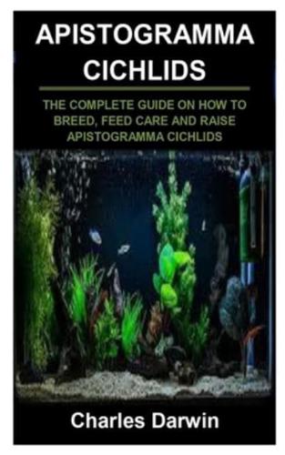 APISTOGRAMMA CICHLIDS: APISTOGRAMMA CICHLIDS: THE COMPLETE GUIDE ON HOW TO BREED, FEED CARE AND RAISE APISTOGRAMMA CICHLIDS