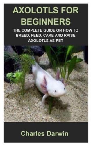 AXOLOTLS FOR BEGINNERS: AXOLOTLS FOR BEGINNERS: THE COMPLETE GUIDE ON HOW TO BREED, FEED, CARE AND RAISE AXOLOTLS AS PET