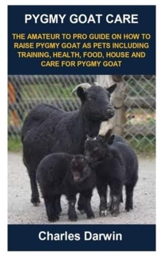 PYGMY GOAT CARE: PYGMY GOAT CARE: THE AMATEUR TO PRO GUIDE ON HOW TO RAISE PYGMY GOAT AS PETS INCLUDING TRAINING, HEALTH, FOOD, HOUSE AND CARE FOR PYGMY GOAT