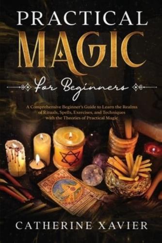 Practical Magic For Beginners: A Comprehensive Beginners Guide To Learn the Realms of Rituals, Spells, Exercises, and Techniques with the Theories of Practical Magic