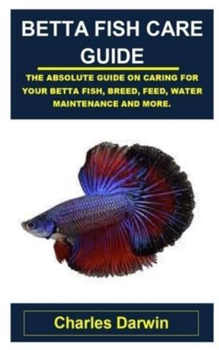 BETTA FISH CARE GUIDE: BETTA FISH CARE GUIDE: THE ABSOLUTE GUIDE ON CARING FOR YOUR BETTA FISH, BREED, FEED, WATER MAINTENANCE AND MORE.