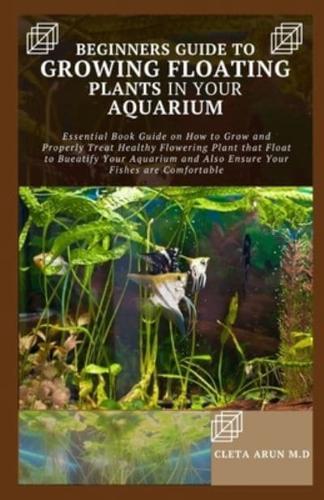 BEGINNERS GUIDE TO GROWING FLOATING PLANTS IN YOUR AQUARIUM: Essential Book Guide on How to Grow and Properly Treat Healthy Flowering Plant that Float to Bueatify Your Aquarium and Also Ensure Your