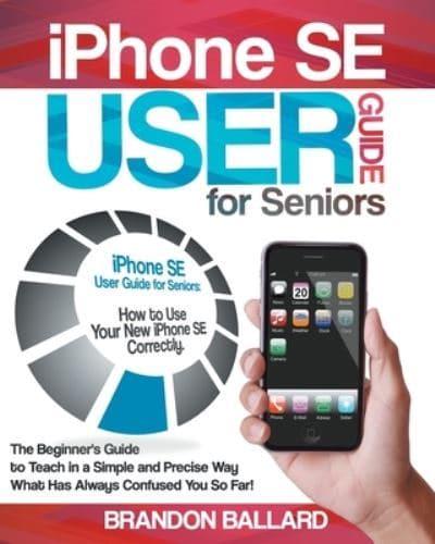 iPhone SE User Guide for Seniors: How to Use Your New iPhone SE Correctly. The Beginner's Guide to Teach in a Simple and Precise Way What Has Always Confused You So Far!