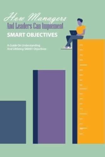 How Managers And Leaders Can Implement Smart Objectives- A Guide On Understanding And Ultilizing Smart Objectives