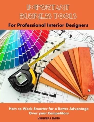 Important Business Tools for Professional Interior Designers: Interior Design Essentials on How to Work Smarter for a Better Advantage Over Your Competitors