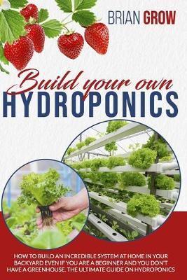 BUILD YOUR OWN HYDROPONICS: HOW TO BUILD AN INCREDIBLE SYSTEM AT HOME IN YOUR BACKYARD EVEN IF YOU ARE A BEGINNER AND YOU DON'T HAVE A GREENHOUSE. THE ULTIMATE GUIDE ON HYDROPONICS