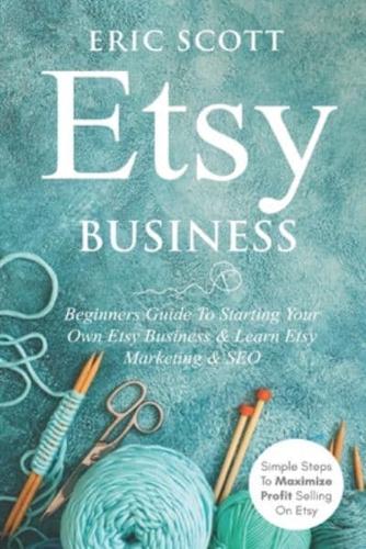 Etsy Business - Beginners Guide To Starting Your Own Etsy Business & Learn Etsy Marketing & SEO: Simple Steps To Maximize Profit Selling On Etsy