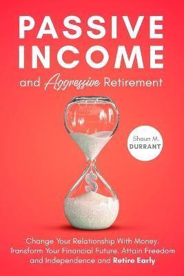 Passive Income and Aggressive Retirement: Change Your Relationship With Money. Transform Your Financial Future. Attain Freedom and Independence and Retire Early.