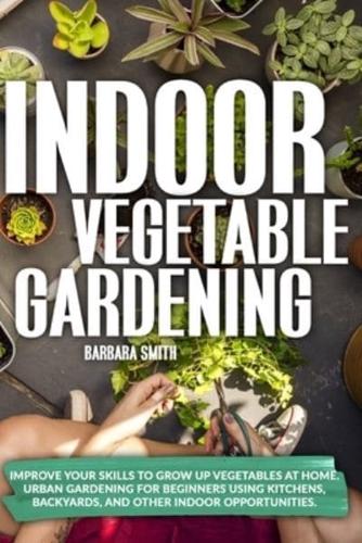 INDOOR VEGETABLE GARDENING: Improve your Skills to Grow Up Vegetables at Home. Urban Gardening for Beginners Using Kitchens, Backyards, and Other Indoor Opportunities.