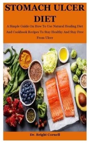 Stomach Ulcer Diet: A Simple Guide On How To Use Natural Healing Diet And Cookbook Recipes To Stay Healthy And Stay Free From Ulcer
