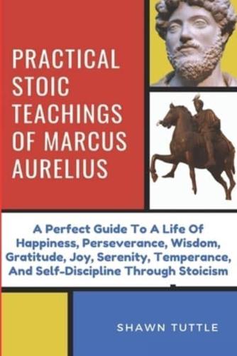 Practical Stoic Teachings of Marcus Aurelius: A Perfect Guide To A Life Of Happiness, Perseverance, Wisdom, Gratitude, Joy, Serenity, Temperance, And Self-Discipline Through Stoicism