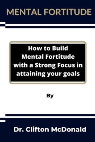 Mental Fortitude: How to build mental fortitude with a strong focus in attaining your goals