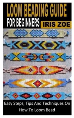 LOOM BEADING GUIDE FOR BEGINNERS: Easy Steps, Tips And Techniques On How To Loom Bead