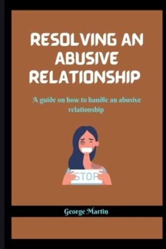 RESOLVING AN ABUSIVE RELATIONSHIP : A guide on how to handle an abusive relationship