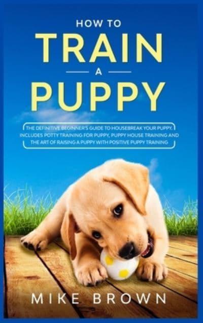 How to Train a Puppy: The Definitive Beginner's Guide to Housebreak Your  Puppy. Includes Potty Training