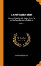 Le Robinson Suisse: Histoire D'Une Famille Suisse JetÃ©e Par Un Naufrage Dans Une ÃŽle DÃ©serte; Volume 1 - Wyss, Johann David