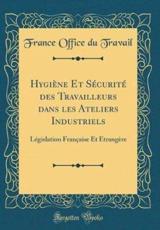Hygiène Et Sécurité des Travailleurs dans les Ateliers Industriels: Législation Française Et Étrangère (Classic Reprint)