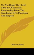 No, Not Dead, They Live! A Study Of Personal Immortality From The Standpoint Of A Physician And Surgeon - Wilson G Bailey (author)